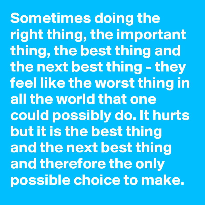 Sometimes doing the right thing, the important thing, the best thing and the next best thing - they feel like the worst thing in all the world that one could possibly do. It hurts but it is the best thing and the next best thing and therefore the only possible choice to make.