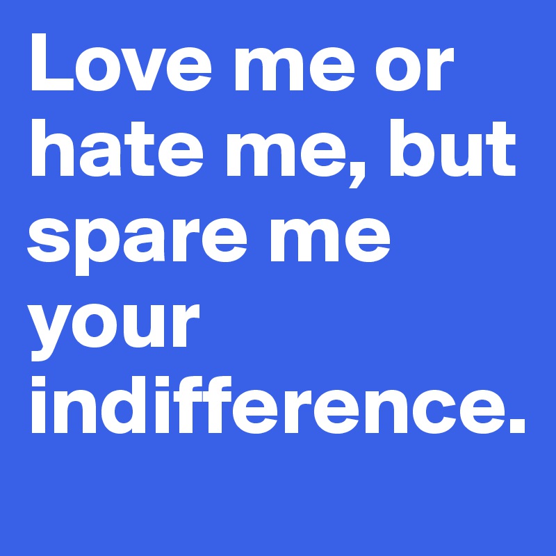 Love me or hate me, but spare me your indifference.