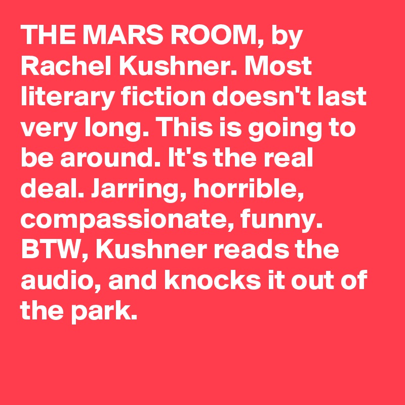 THE MARS ROOM, by Rachel Kushner. Most literary fiction doesn't last very long. This is going to be around. It's the real deal. Jarring, horrible, compassionate, funny. BTW, Kushner reads the audio, and knocks it out of the park.