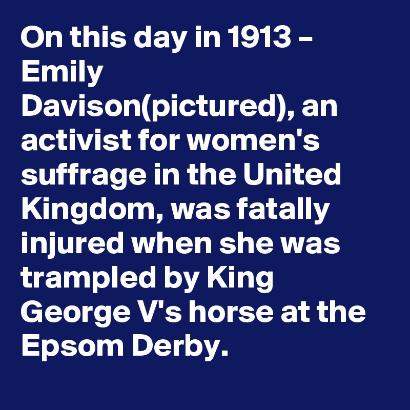 On this day in 1913 – Emily Davison(pictured), an activist for women's suffrage in the United Kingdom, was fatally injured when she was trampled by King George V's horse at the Epsom Derby.