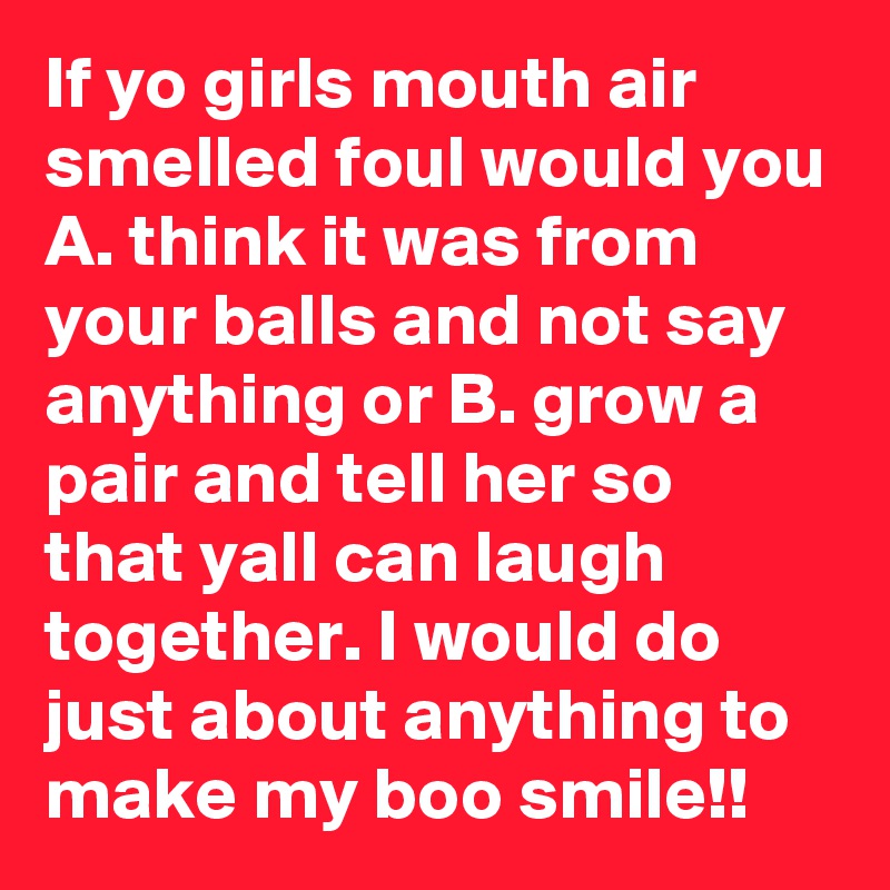 If yo girls mouth air smelled foul would you A. think it was from your balls and not say anything or B. grow a pair and tell her so that yall can laugh together. I would do just about anything to make my boo smile!!
