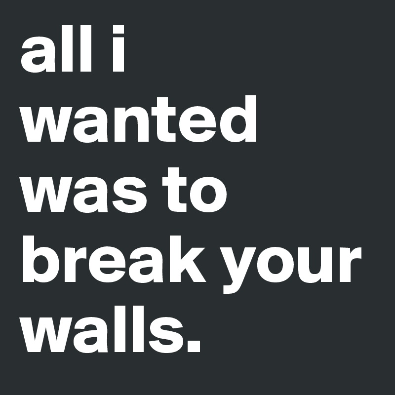 all i wanted was to break your walls.