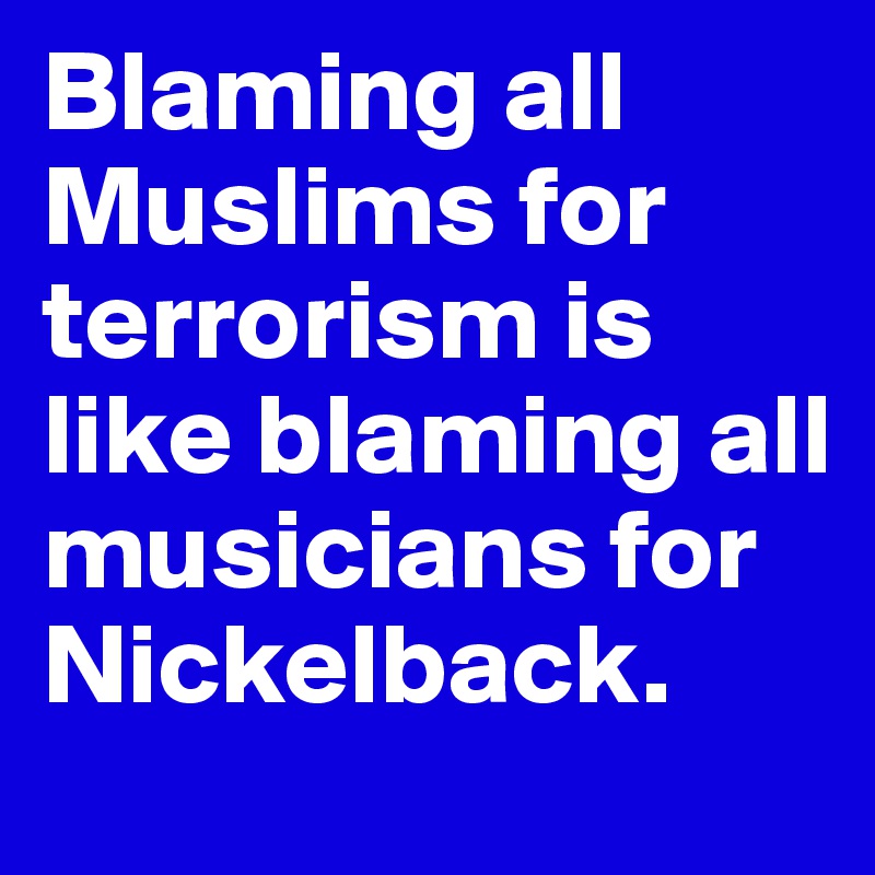Blaming all Muslims for terrorism is like blaming all musicians for Nickelback.