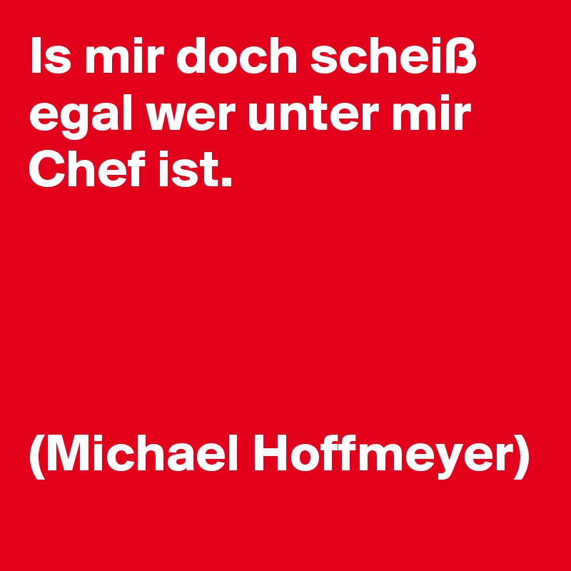 Is mir doch scheiß egal wer unter mir Chef ist. 




(Michael Hoffmeyer) 