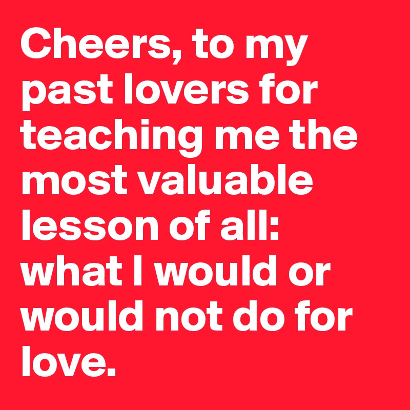 Cheers, to my past lovers for teaching me the most valuable lesson of all: what I would or would not do for love.