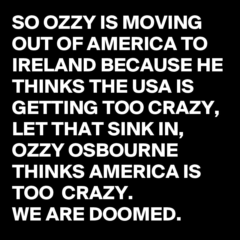 SO OZZY IS MOVING OUT OF AMERICA TO IRELAND BECAUSE HE THINKS THE USA IS GETTING TOO CRAZY, LET THAT SINK IN, 
OZZY OSBOURNE THINKS AMERICA IS TOO  CRAZY. 
WE ARE DOOMED.
