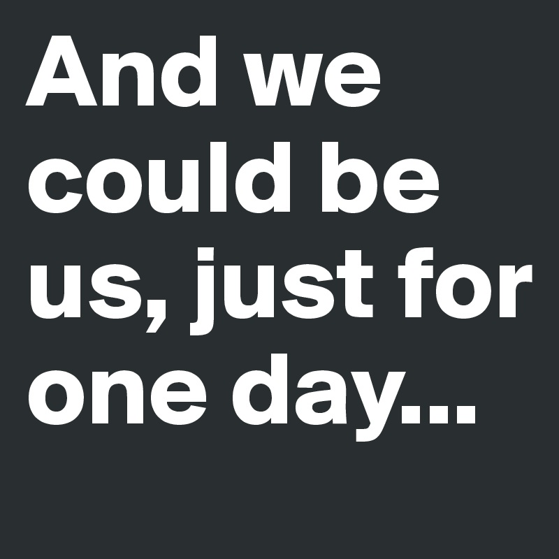 And we could be us, just for one day...
