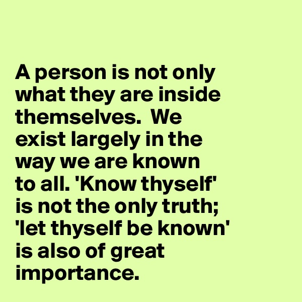 

A person is not only 
what they are inside themselves.  We 
exist largely in the 
way we are known 
to all. 'Know thyself' 
is not the only truth; 
'let thyself be known' 
is also of great 
importance.  
