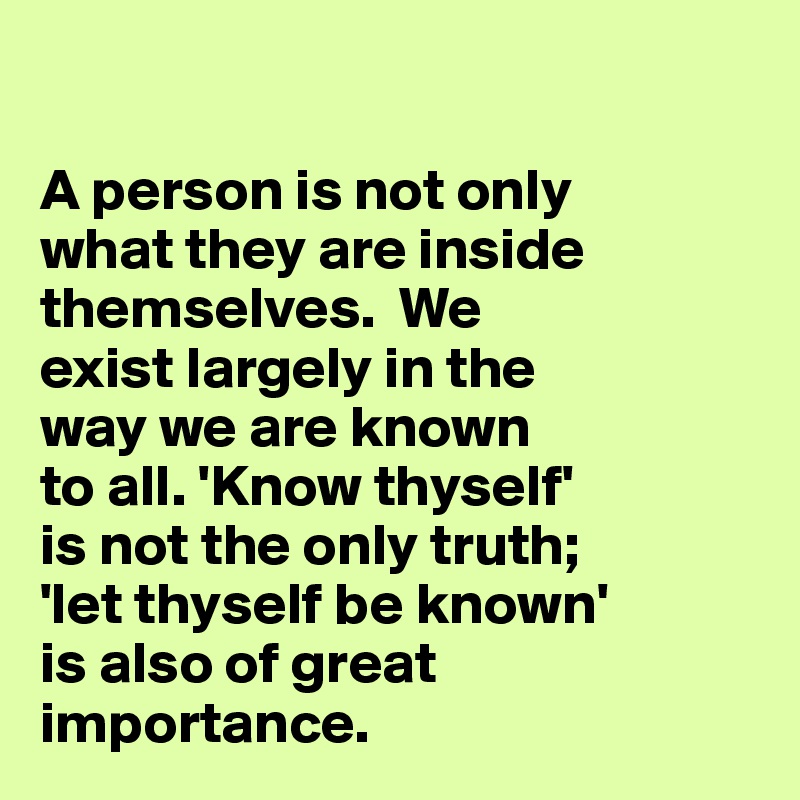 

A person is not only 
what they are inside themselves.  We 
exist largely in the 
way we are known 
to all. 'Know thyself' 
is not the only truth; 
'let thyself be known' 
is also of great 
importance.  