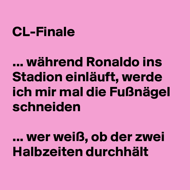 
 CL-Finale

 ... während Ronaldo ins 
 Stadion einläuft, werde 
 ich mir mal die Fußnägel 
 schneiden

 ... wer weiß, ob der zwei 
 Halbzeiten durchhält
