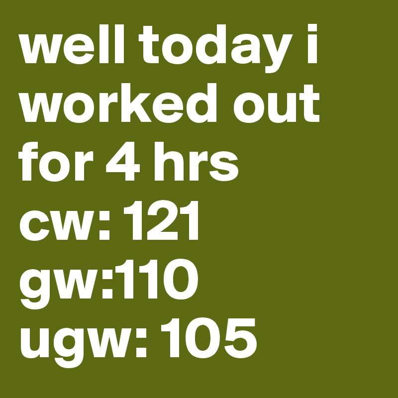 well today i worked out for 4 hrs 
cw: 121
gw:110
ugw: 105