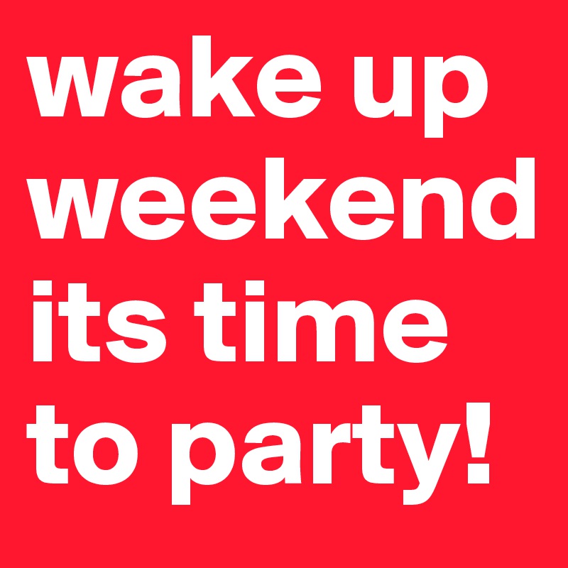 wake up weekend its time to party!