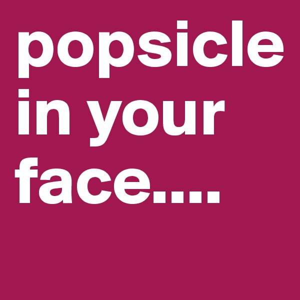 popsicle 
in your face....