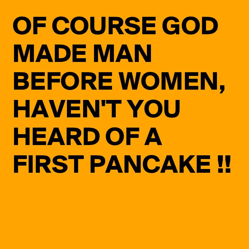 OF COURSE GOD MADE MAN BEFORE WOMEN, HAVEN'T YOU HEARD OF A FIRST PANCAKE !!
