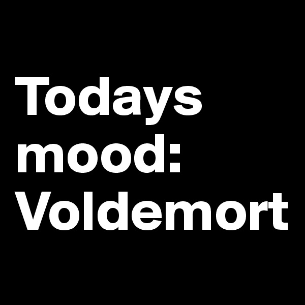 
Todays mood: Voldemort