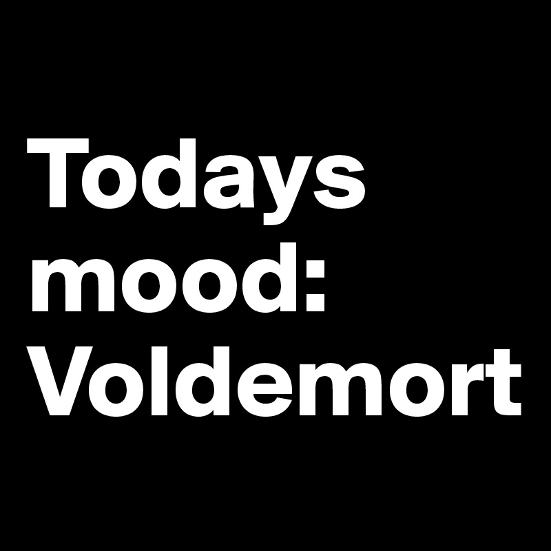 
Todays mood: Voldemort