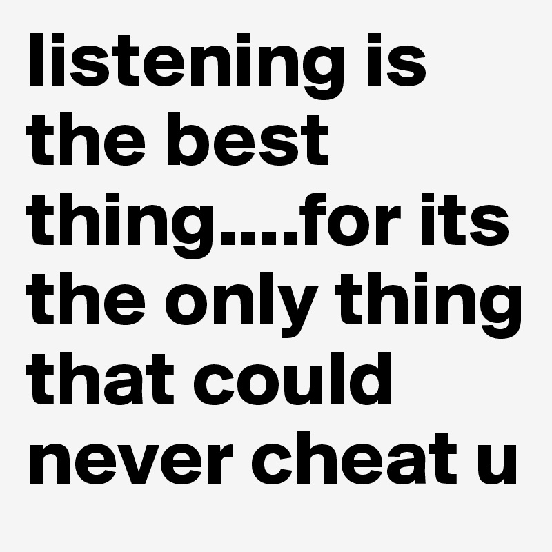 listening is the best thing....for its the only thing that could never cheat u