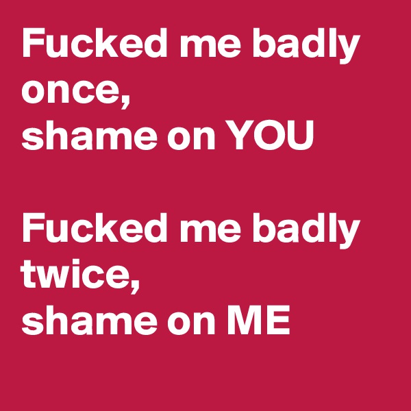 Fucked me badly once, 
shame on YOU

Fucked me badly twice,
shame on ME
