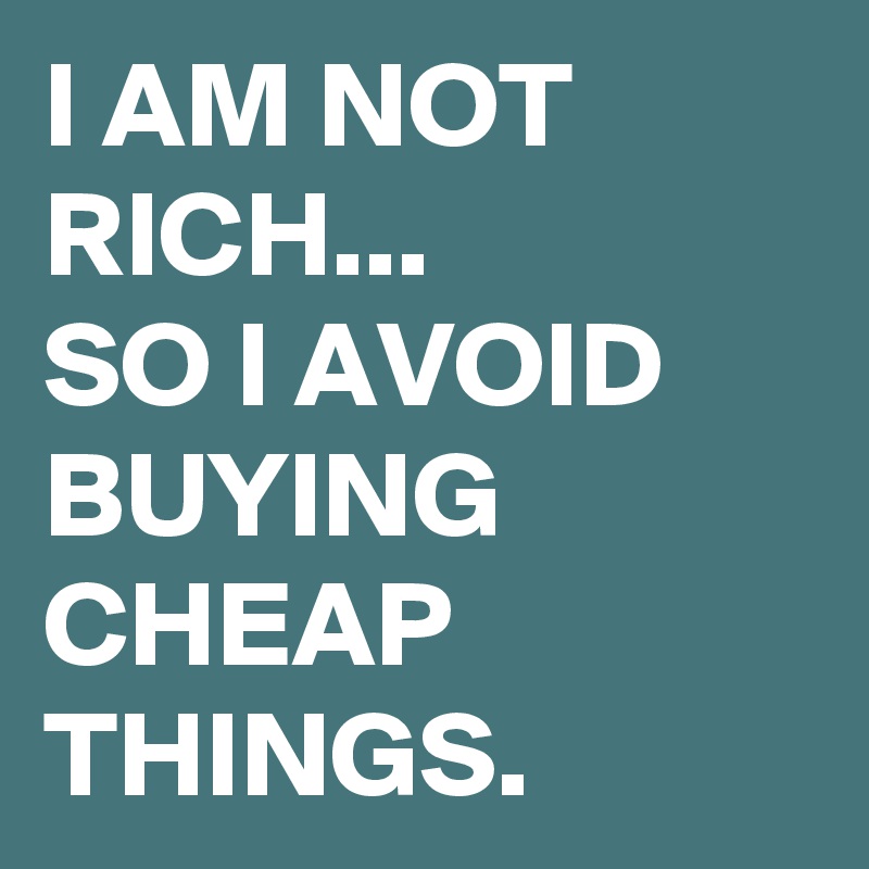 I AM NOT RICH...
SO I AVOID BUYING CHEAP THINGS.