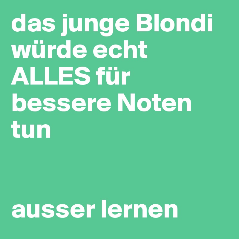 das junge Blondi würde echt ALLES für bessere Noten tun


ausser lernen