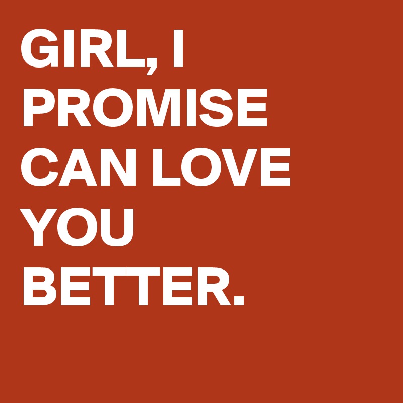 GIRL, I PROMISE CAN LOVE YOU BETTER.
