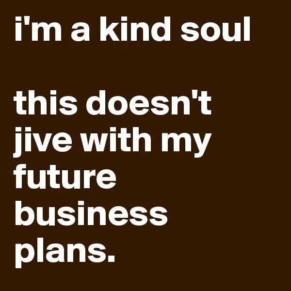 i'm a kind soul

this doesn't jive with my future business plans. 