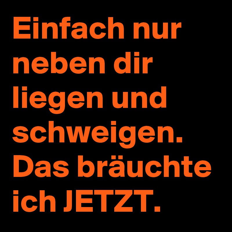 Einfach nur neben dir liegen und schweigen.
Das bräuchte ich JETZT. 
