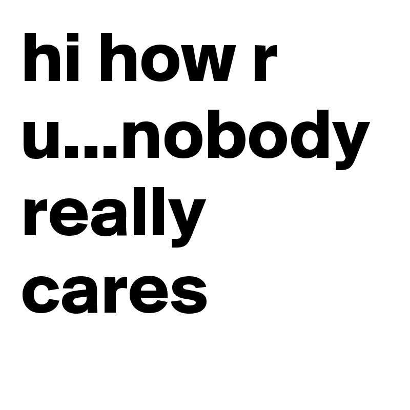 hi how r u...nobody really cares