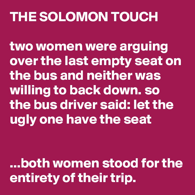 THE SOLOMON TOUCH

two women were arguing over the last empty seat on the bus and neither was willing to back down. so the bus driver said: let the ugly one have the seat


...both women stood for the entirety of their trip.