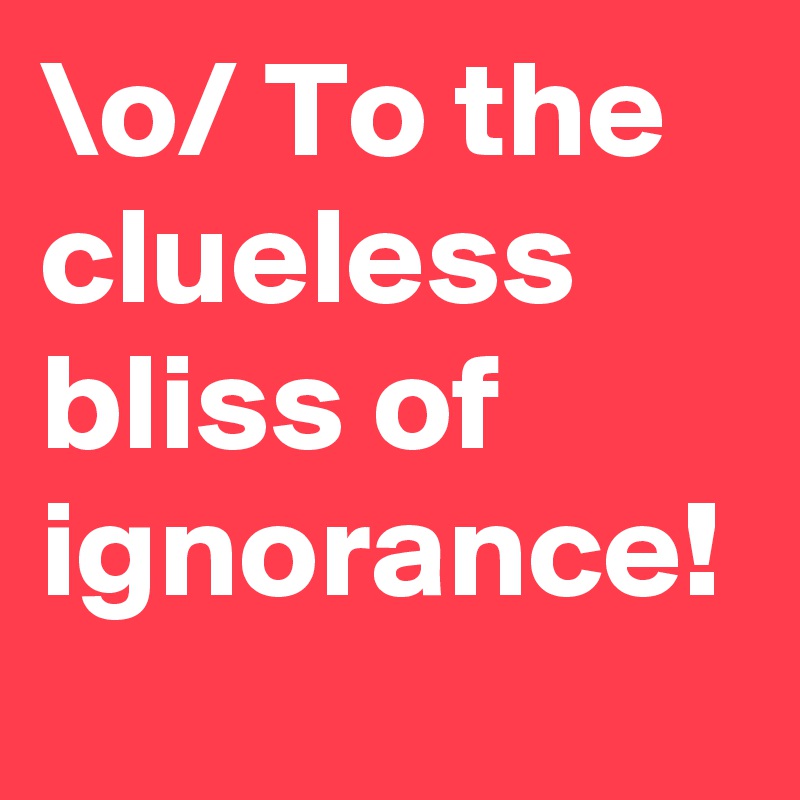 \o/ To the clueless bliss of ignorance! 