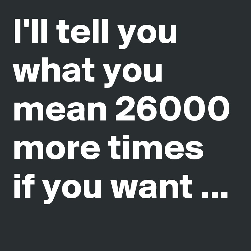 I'll tell you what you mean 26000 more times if you want ...