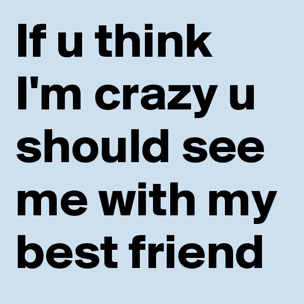 If u think I'm crazy u should see me with my best friend 