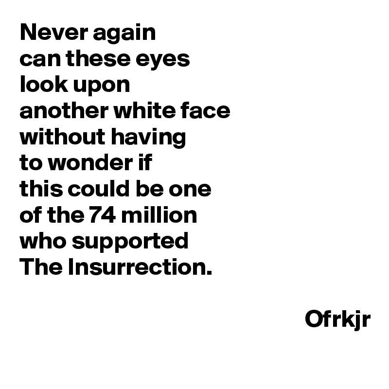 Never again
can these eyes 
look upon 
another white face 
without having 
to wonder if 
this could be one 
of the 74 million 
who supported 
The Insurrection.

                                                          Ofrkjr
