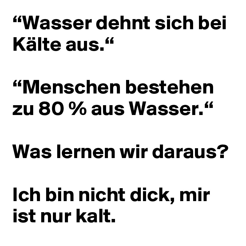 “Wasser dehnt sich bei Kälte aus.“

“Menschen bestehen zu 80 % aus Wasser.“

Was lernen wir daraus?

Ich bin nicht dick, mir ist nur kalt.
