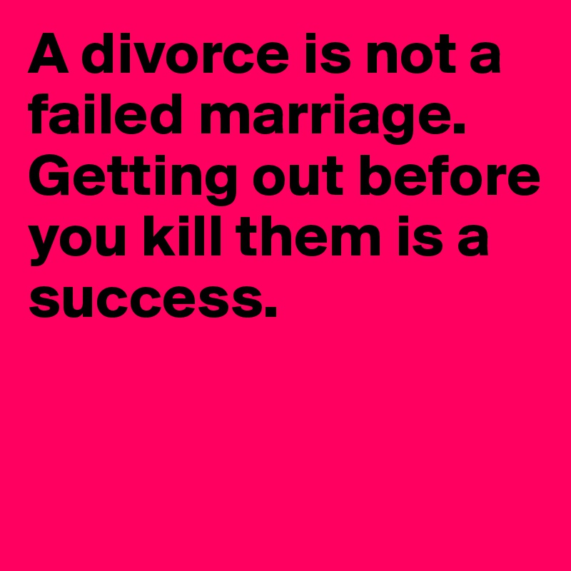 A divorce is not a failed marriage. Getting out before you kill them is a success. 


