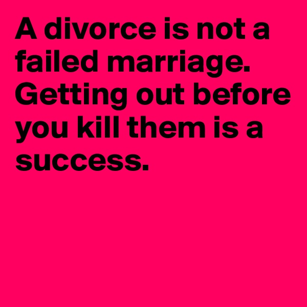 A divorce is not a failed marriage. Getting out before you kill them is a success. 


