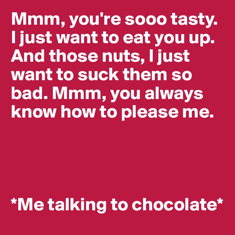 Mmm, you're sooo tasty. I just want to eat you up. And those nuts, I just want to suck them so bad. Mmm, you always know how to please me.




*Me talking to chocolate*