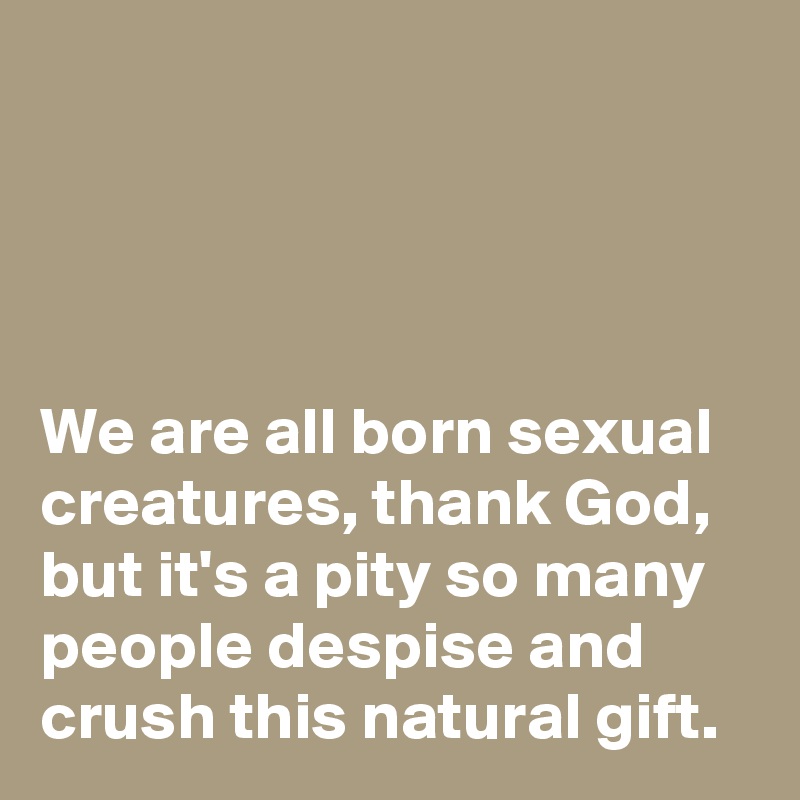 




We are all born sexual creatures, thank God, but it's a pity so many people despise and crush this natural gift.