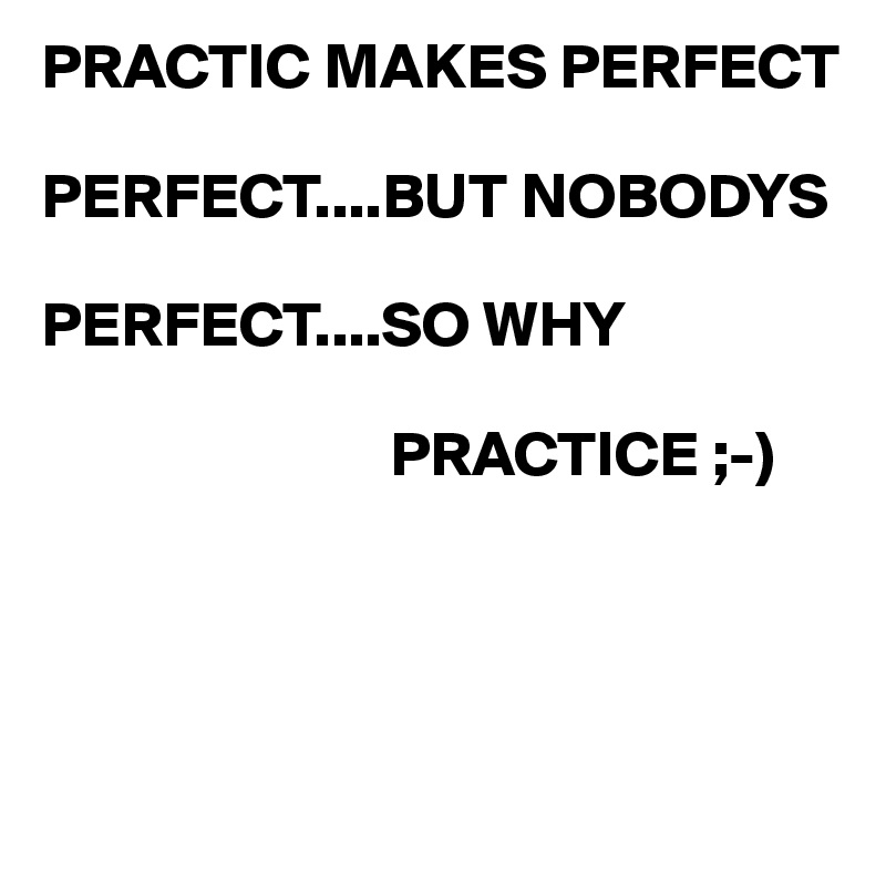 PRACTIC MAKES PERFECT

PERFECT....BUT NOBODYS 
 
PERFECT....SO WHY 

                           PRACTICE ;-)




