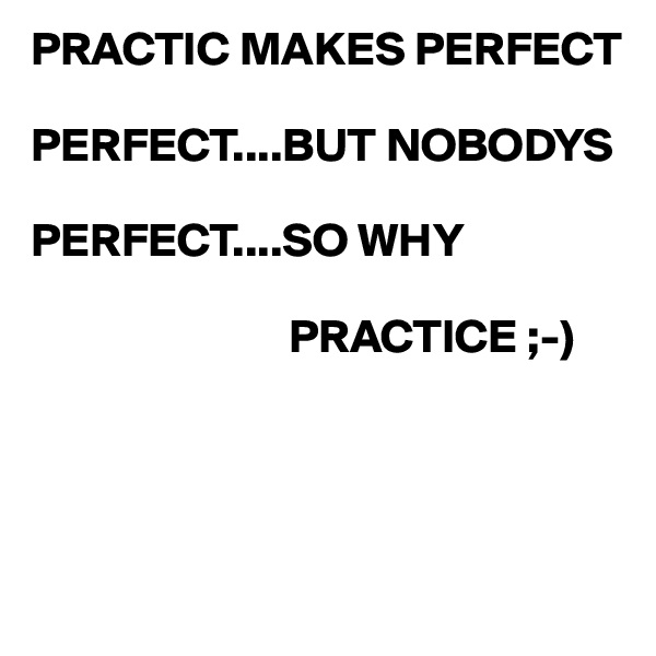 PRACTIC MAKES PERFECT

PERFECT....BUT NOBODYS 
 
PERFECT....SO WHY 

                           PRACTICE ;-)




