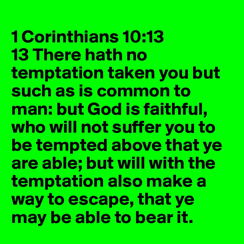 
1 Corinthians 10:13
13 There hath no temptation taken you but such as is common to man: but God is faithful, who will not suffer you to be tempted above that ye are able; but will with the temptation also make a way to escape, that ye may be able to bear it.