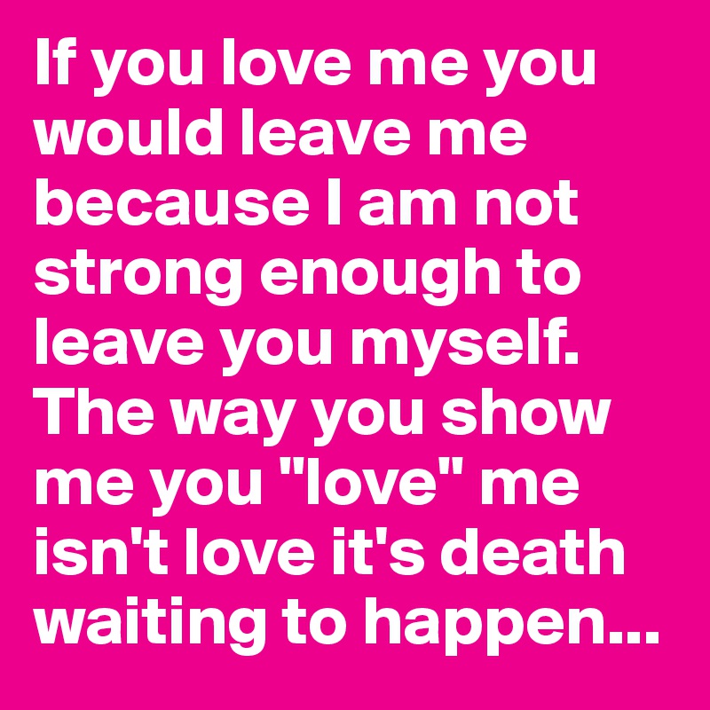 If you love me you would leave me because I am not strong enough to leave you myself. The way you show me you "love" me isn't love it's death waiting to happen...