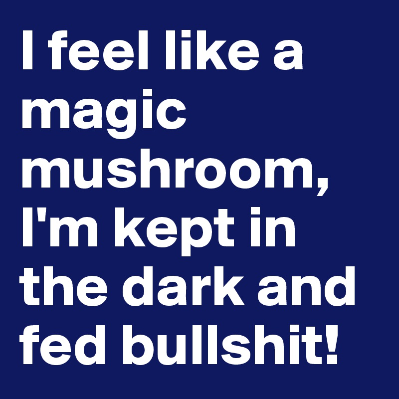 i-feel-like-a-magic-mushroom-i-m-kept-in-the-dark-and-fed-bullshit