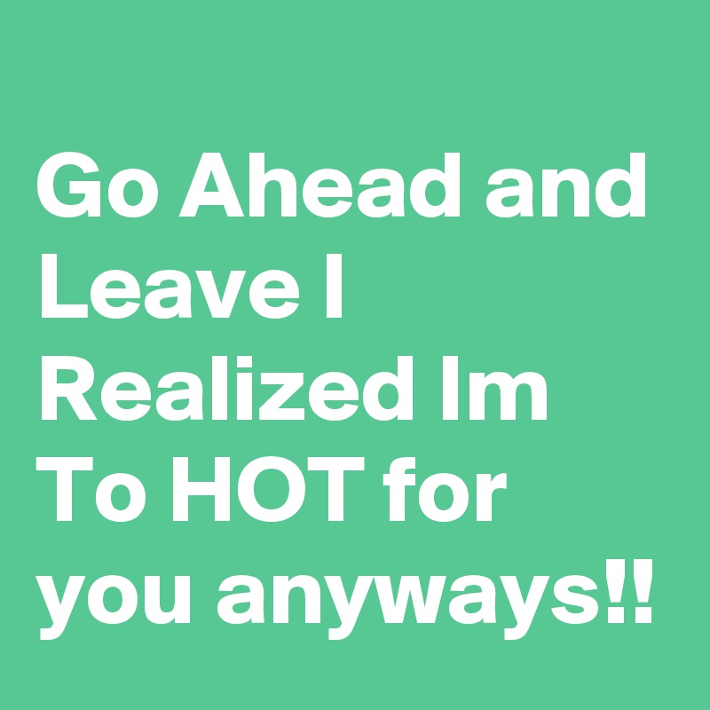                               Go Ahead and Leave I Realized Im  To HOT for you anyways!!