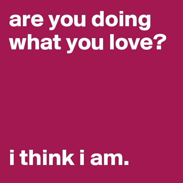 are you doing what you love? 




i think i am. 