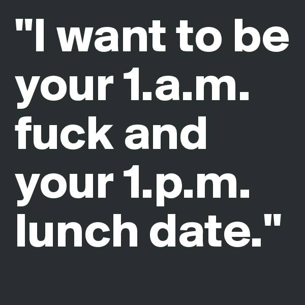 "I want to be your 1.a.m. fuck and your 1.p.m. lunch date." 