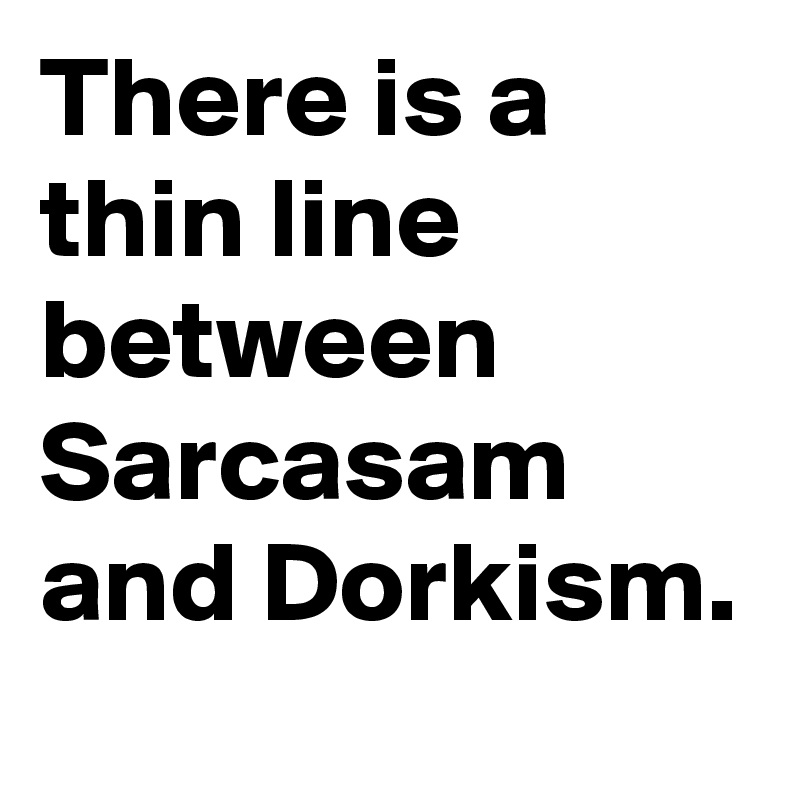 There is a thin line between Sarcasam and Dorkism.