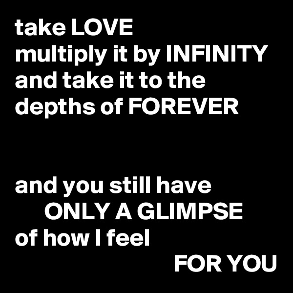 take LOVE
multiply it by INFINITY
and take it to the depths of FOREVER


and you still have
      ONLY A GLIMPSE
of how I feel
                                FOR YOU