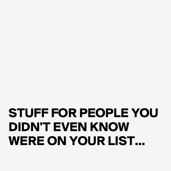 






STUFF FOR PEOPLE YOU DIDN'T EVEN KNOW WERE ON YOUR LIST...