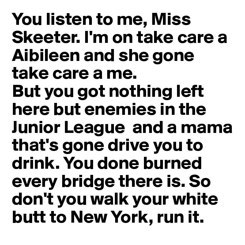 You listen to me, Miss Skeeter. I'm on take care a Aibileen and she gone take care a me. 
But you got nothing left here but enemies in the Junior League  and a mama that's gone drive you to drink. You done burned every bridge there is. So don't you walk your white butt to New York, run it.